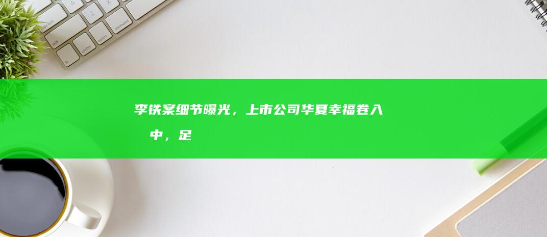 李铁案细节曝光，上市公司华夏幸福卷入其中，足球教练为何与上市房企扯上关系？涉事房企发展现状如何？